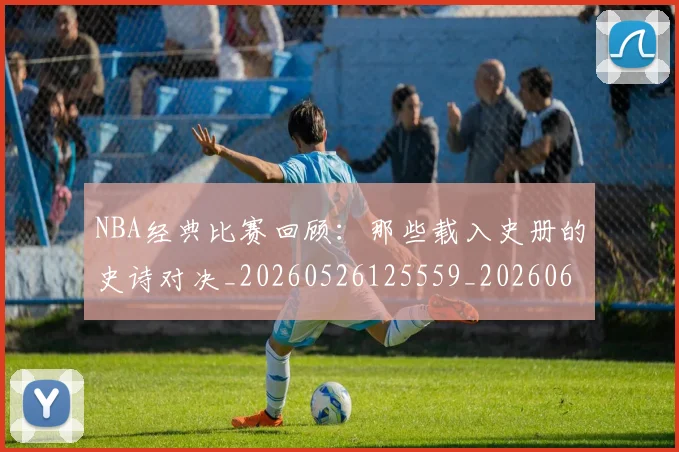NBA经典比赛回顾:那些载入史册的史诗对决_20260526125559_20260607160234