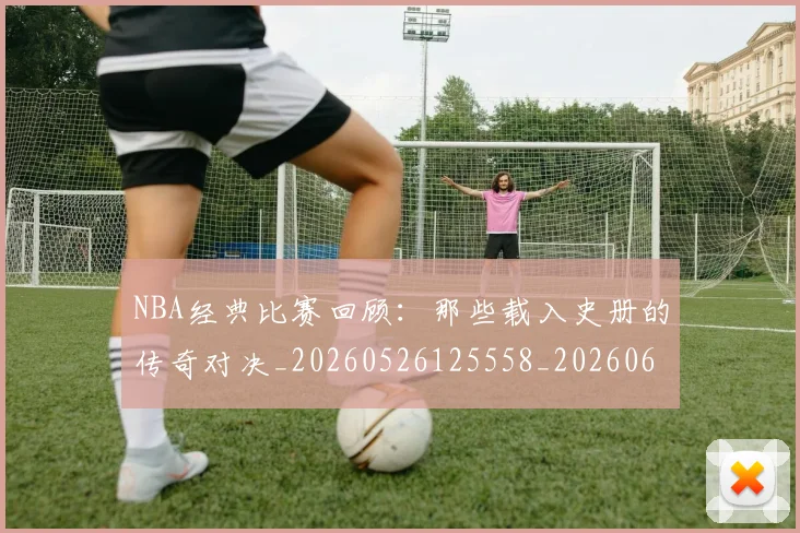 NBA经典比赛回顾:那些载入史册的传奇对决_20260526125558_20260607160232
